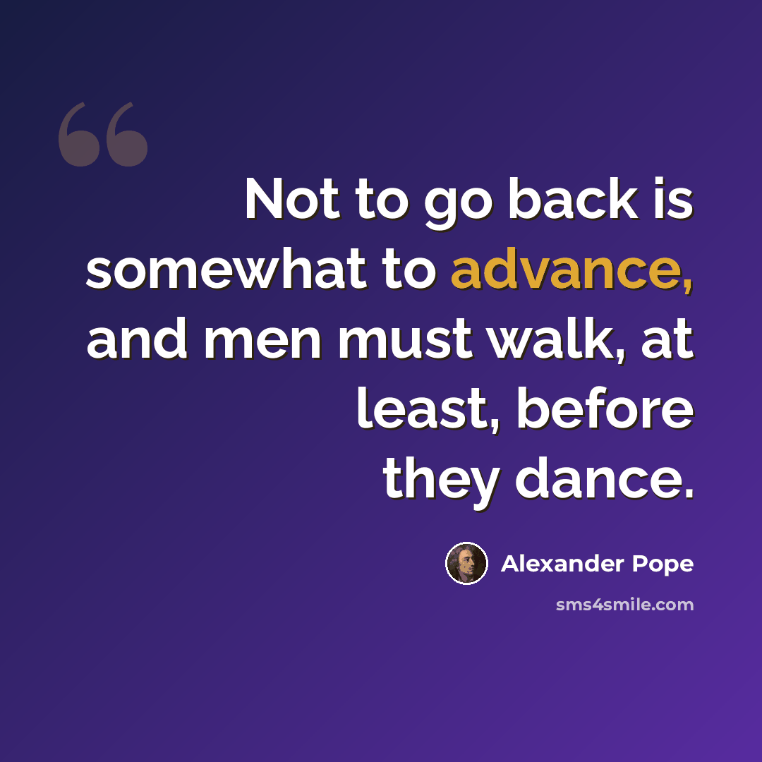 “Not to go back is somewhat to advance, and men must walk, at least, before they dance.” quote by Alexander Pope