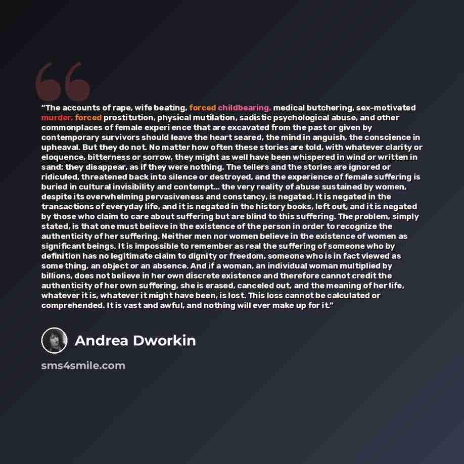 “The accounts of rape, wife beating, forced childbearing, medical butchering, sex-motivated murder, forced prostitution, physical mutilation, sadistic psychological abuse, and other commonplaces of female experi ence that are excavated from the past or given by contemporary survivors should leave…” quote by Andrea Dworkin