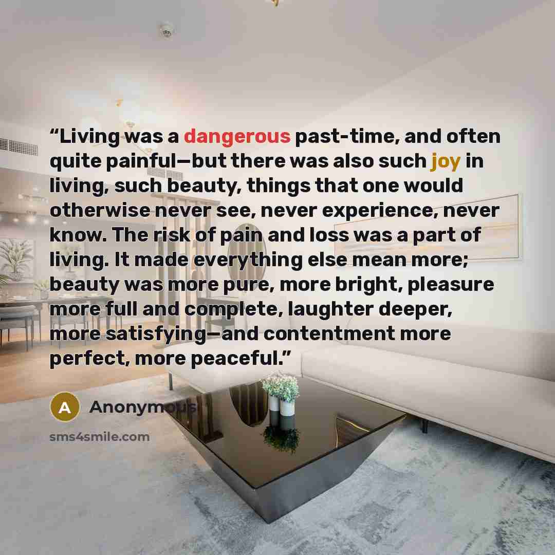 “Living was a dangerous past-time, and often quite painful—but there was also such joy in living, such beauty, things that one would otherwise never see, never experience, never know. The risk of pain and loss was a part of living. It made everything else mean more; beauty was more pure, more…” quote by Anonymous