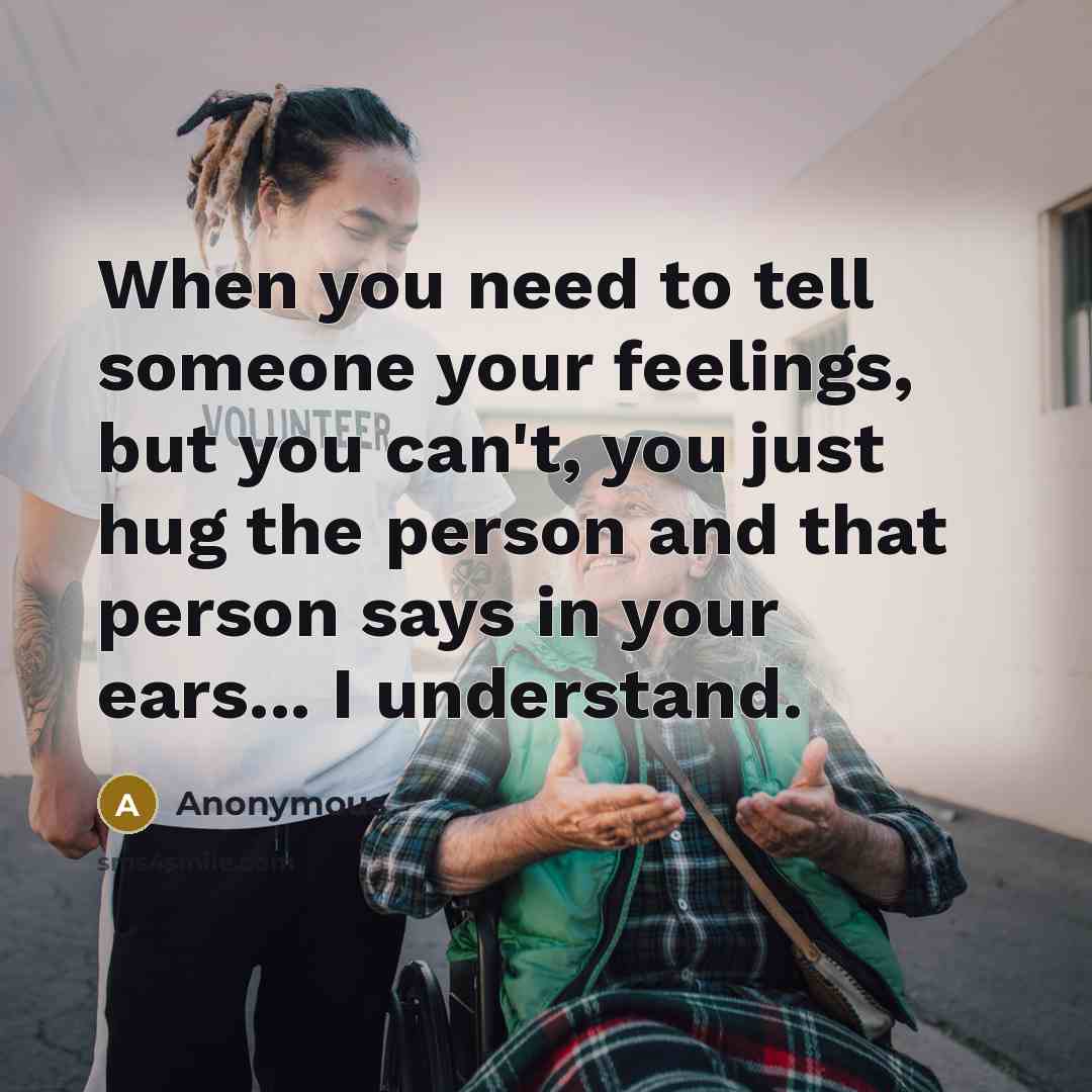 “When you need to tell someone your feelings, but you can't, you just hug the person and that person says in your ears... I understand.” quote by Anonymous