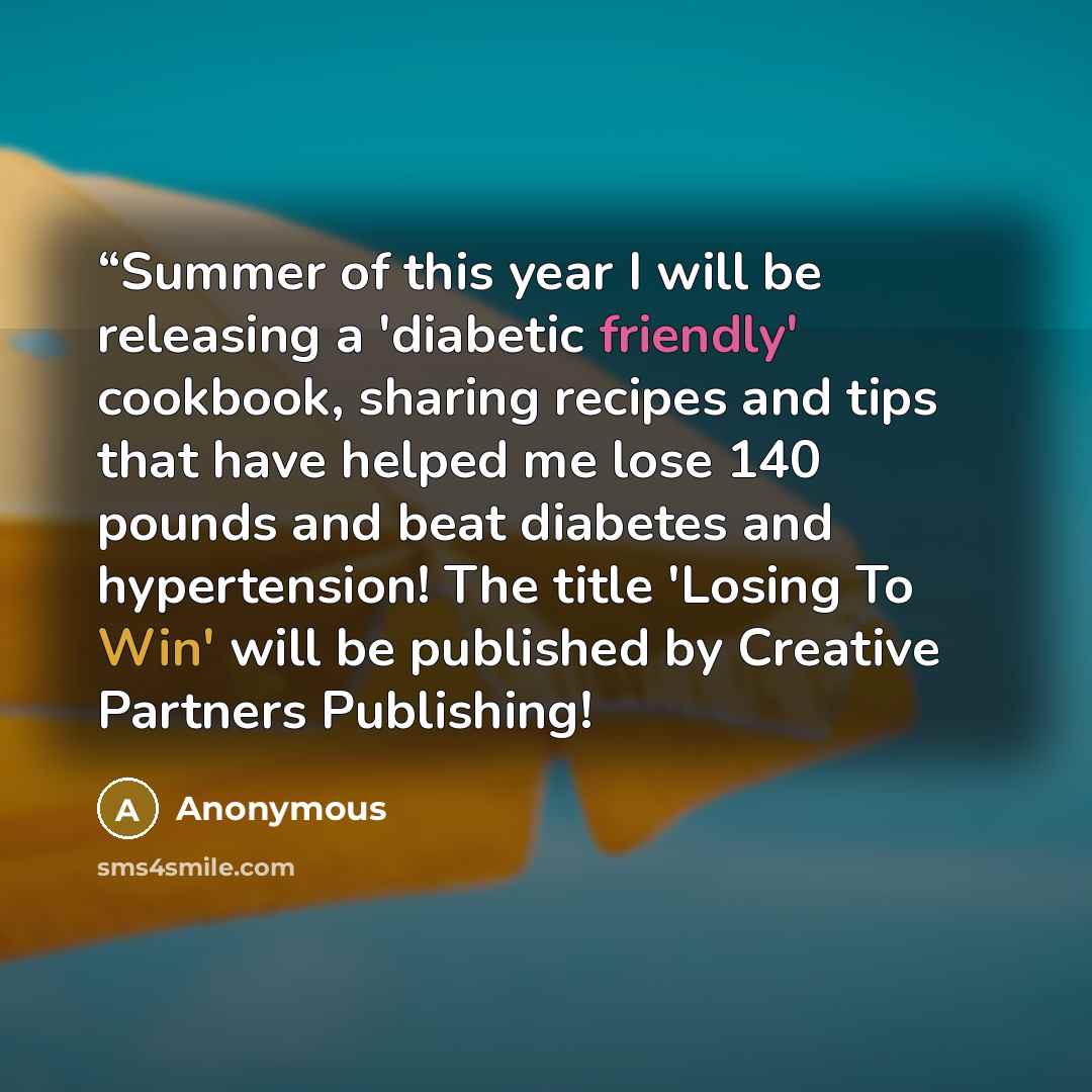 ““Summer of this year I will be releasing a 'diabetic friendly' cookbook, sharing recipes and tips that have helped me lose 140 pounds and beat diabetes and hypertension! The title 'Losing To Win' will be published by Creative Partners Publishing!” quote by Anonymous