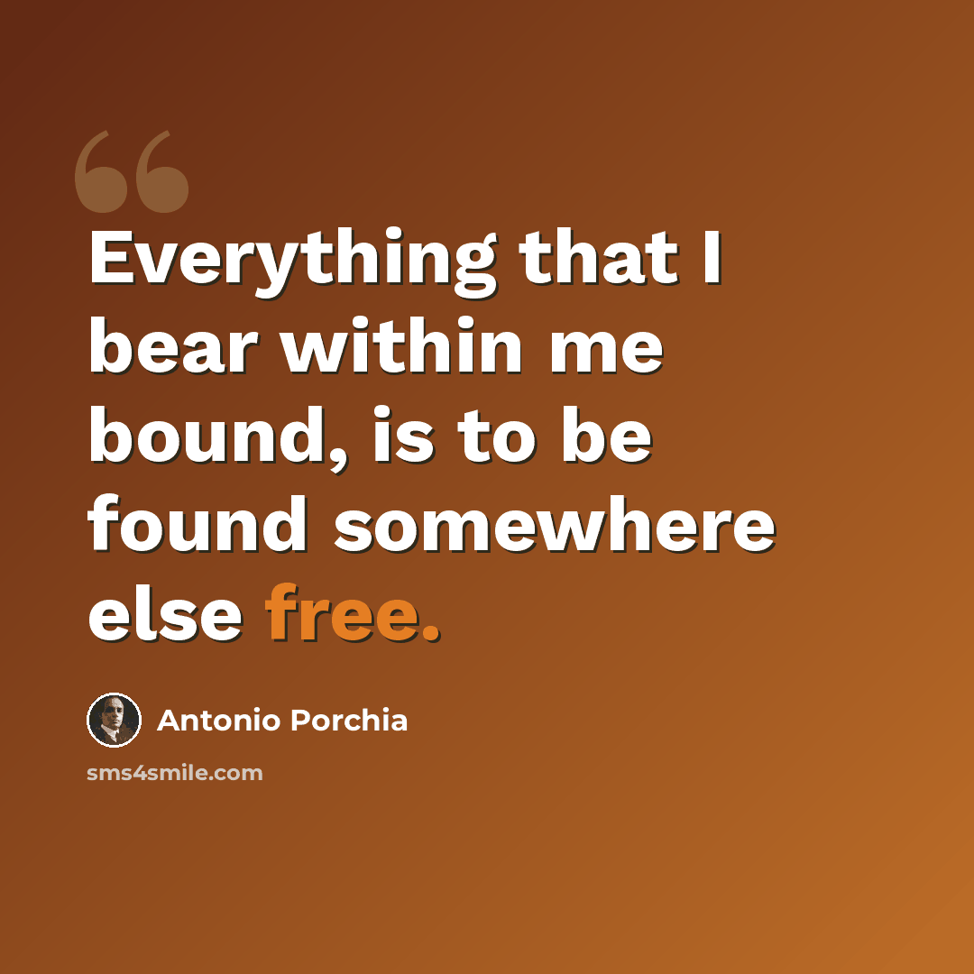 “Everything that I bear within me bound, is to be found somewhere else free.” quote by Antonio Porchia