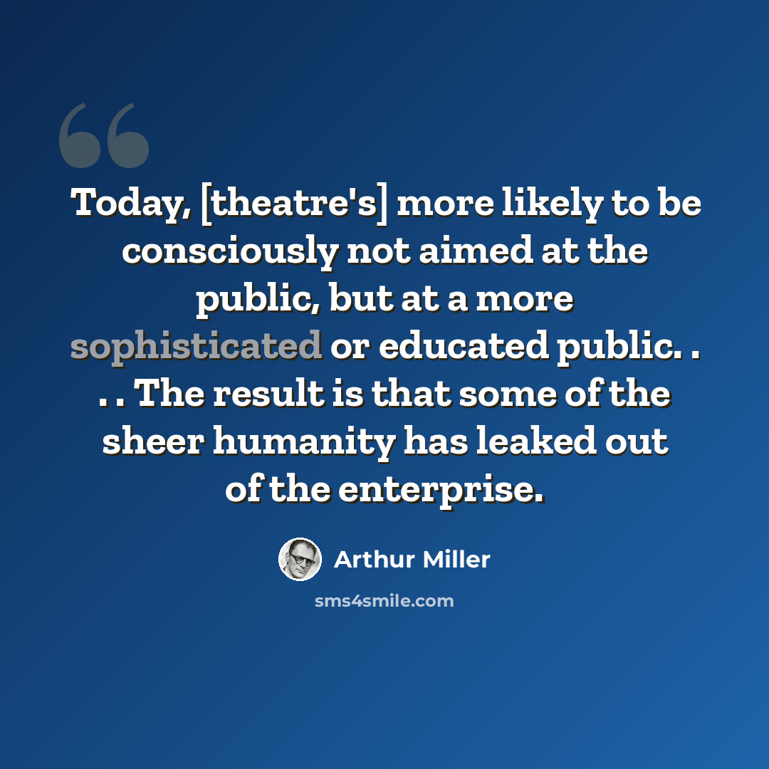 “Today, [theatre's] more likely to be consciously not aimed at the public, but at a more sophisticated or educated public. . . . The result is that some of the sheer humanity has leaked out of the enterprise.” quote by Arthur Miller