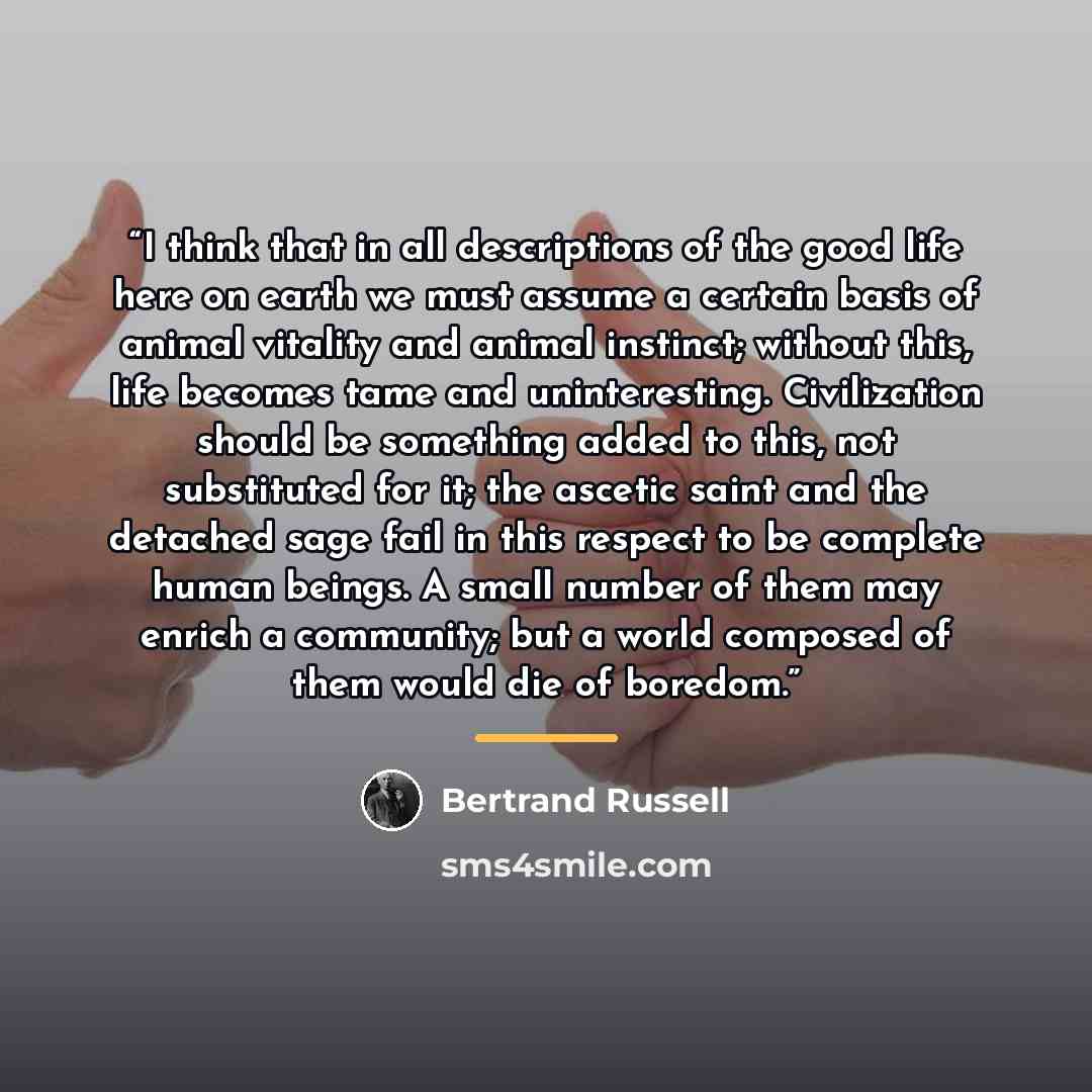 “I think that in all descriptions of the good life here on earth we must assume a certain basis of animal vitality and animal instinct; without this, life becomes tame and uninteresting. Civilization should be something added to this, not substituted for it; the ascetic saint and the detached sage…” quote by Bertrand Russell