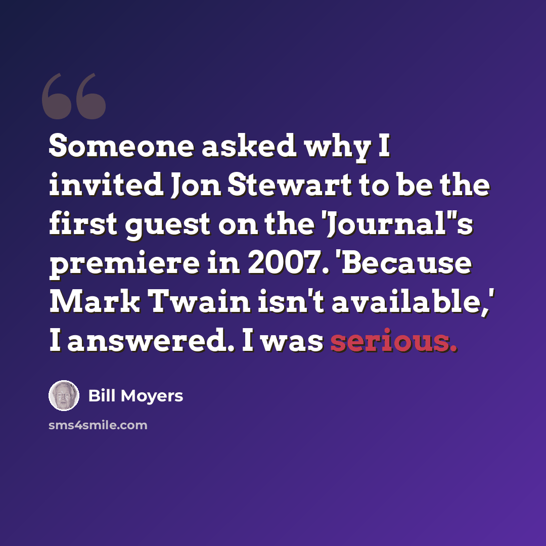 “Someone asked why I invited Jon Stewart to be the first guest on the 'Journal''s premiere in 2007. 'Because Mark Twain isn't available,' I answered. I was serious.” quote by Bill Moyers