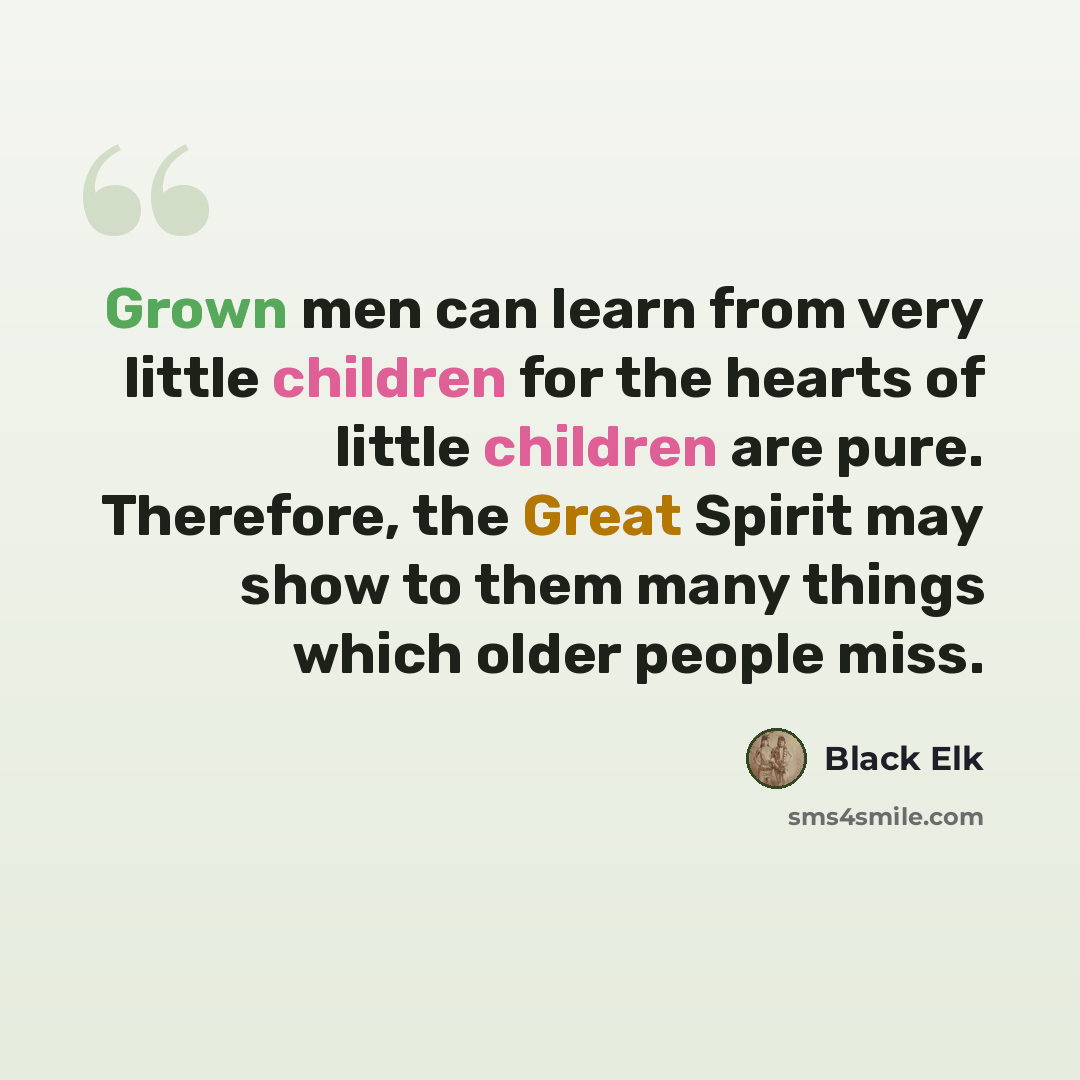 “Grown men can learn from very little children for the hearts of little children are pure. Therefore, the Great Spirit may show to them many things which older people miss.” quote by Black Elk