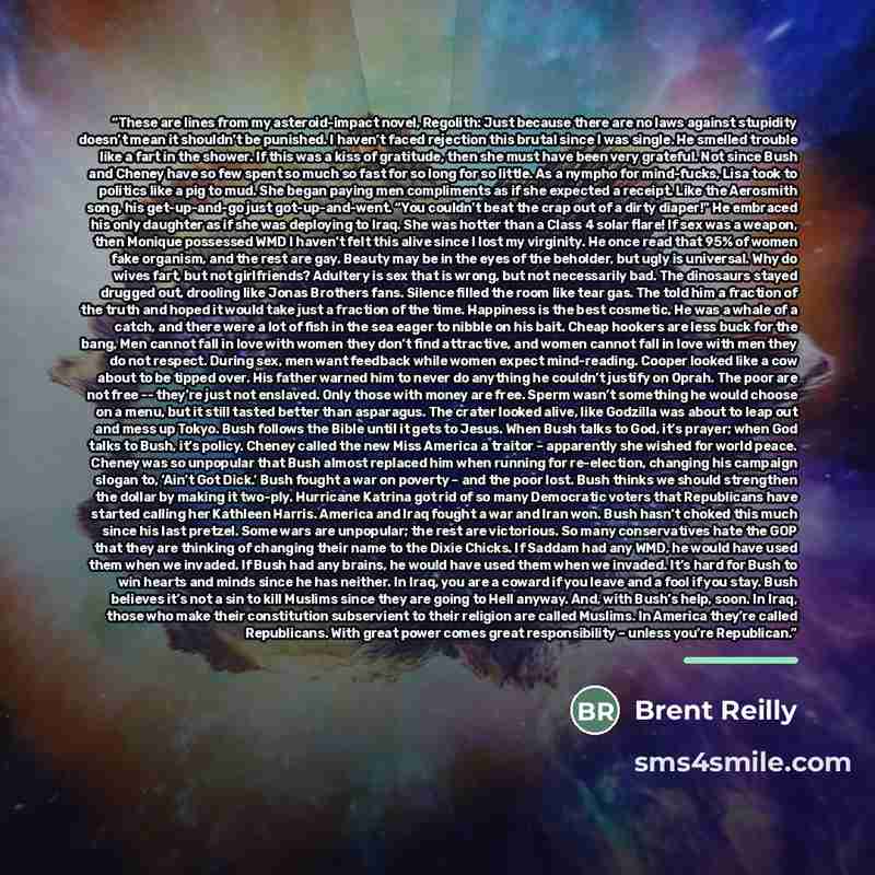 “These are lines from my asteroid-impact novel, Regolith: Just because there are no laws against stupidity doesn’t mean it shouldn’t be punished. I haven’t faced rejection this brutal since I was single. He smelled trouble like a fart in the shower. If this was a kiss of gratitude, then she must…” quote by Brent Reilly