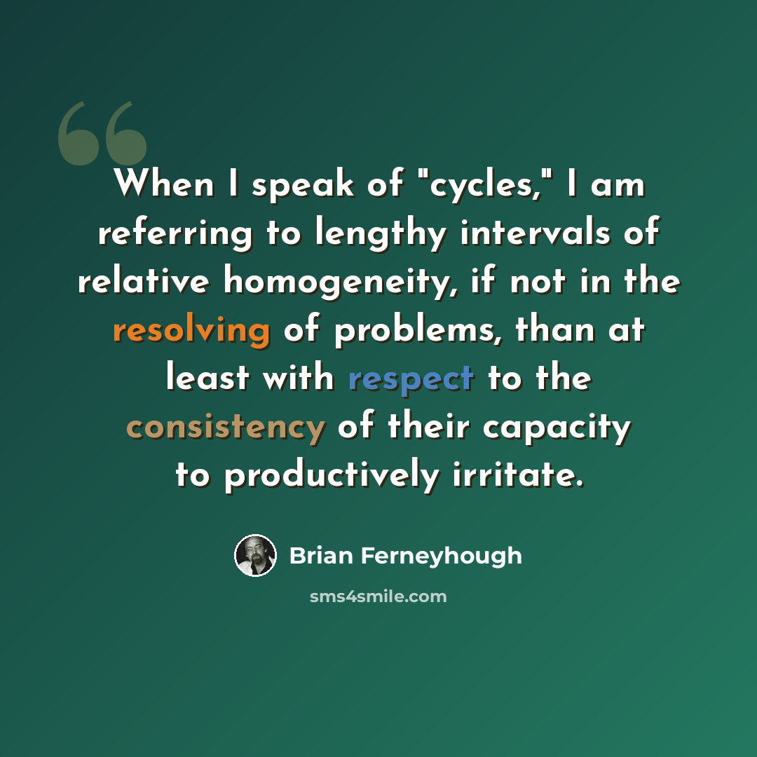 “When I speak of "cycles," I am referring to lengthy intervals of relative homogeneity, if not in the resolving of problems, than at least with respect to the consistency of their capacity to productively irritate.” quote by Brian Ferneyhough