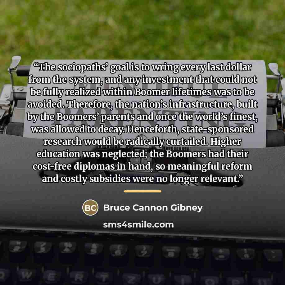 “The sociopaths’ goal is to wring every last dollar from the system, and any investment that could not be fully realized within Boomer lifetimes was to be avoided. Therefore, the nation’s infrastructure, built by the Boomers’ parents and once the world’s finest, was allowed to decay. Henceforth…” quote by Bruce Cannon Gibney