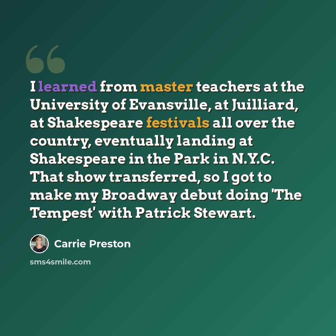 “I learned from master teachers at the University of Evansville, at Juilliard, at Shakespeare festivals all over the country, eventually landing at Shakespeare in the Park in N.Y.C. That show transferred, so I got to make my Broadway debut doing 'The Tempest' with Patrick Stewart.” quote by Carrie Preston