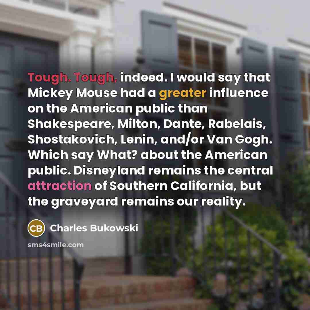 “Tough. Tough, indeed. I would say that Mickey Mouse had a greater influence on the American public than Shakespeare, Milton, Dante, Rabelais, Shostakovich, Lenin, and/or Van Gogh. Which say What? about the American public. Disneyland remains the central attraction of Southern California, but the…” quote by Charles Bukowski