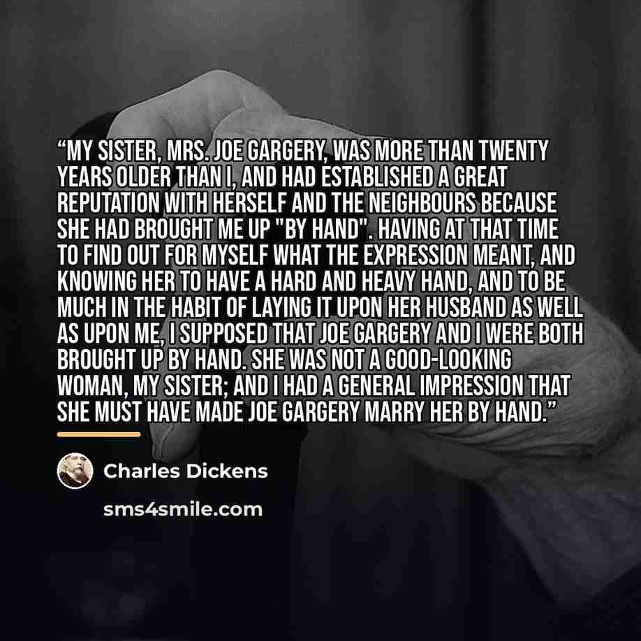 “My sister, Mrs. Joe Gargery, was more than twenty years older than I, and had established a great reputation with herself and the neighbours because she had brought me up "by hand". Having at that time to find out for myself what the expression meant, and knowing her to have a hard and heavy hand…” quote by Charles Dickens