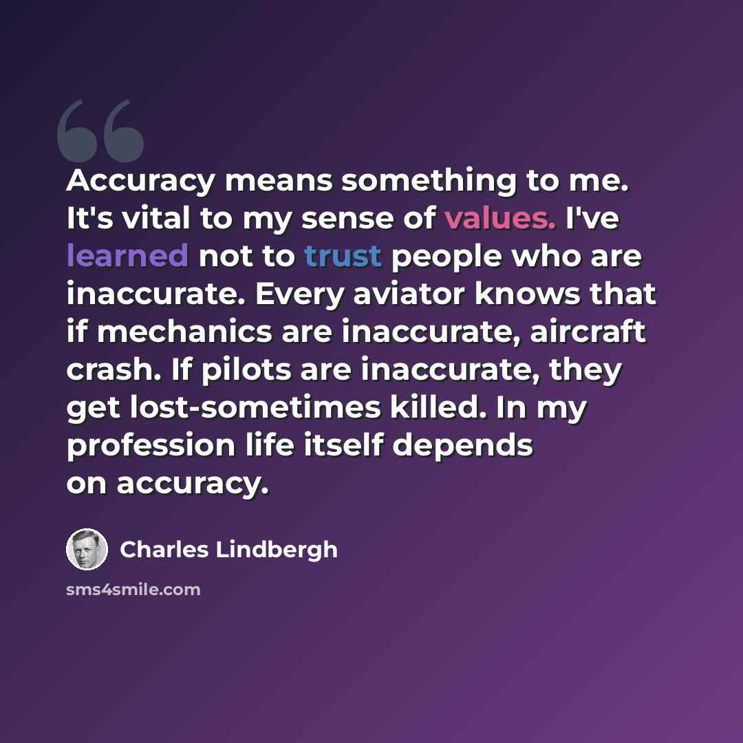 “Accuracy means something to me. It's vital to my sense of values. I've learned not to trust people who are inaccurate. Every aviator knows that if mechanics are inaccurate, aircraft crash. If pilots are inaccurate, they get lost-sometimes killed. In my profession life itself depends on accuracy.” quote by Charles Lindbergh