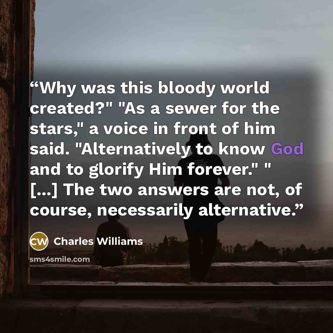 “Why was this bloody world created?" "As a sewer for the stars," a voice in front of him said. "Alternatively to know God and to glorify Him forever." " [...] The two answers are not, of course, necessarily alternative.” quote by Charles Williams