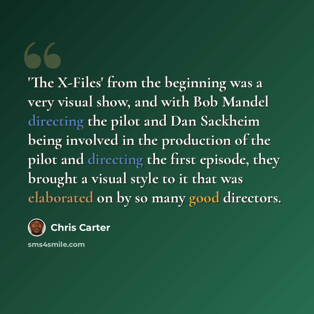 “'The X-Files' from the beginning was a very visual show, and with Bob Mandel directing the pilot and Dan Sackheim being involved in the production of the pilot and directing the first episode, they brought a visual style to it that was elaborated on by so many good directors.” quote by Chris Carter