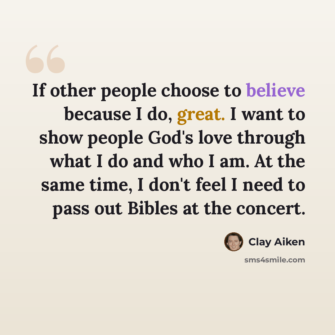 “If other people choose to believe because I do, great. I want to show people God's love through what I do and who I am. At the same time, I don't feel I need to pass out Bibles at the concert.” quote by Clay Aiken
