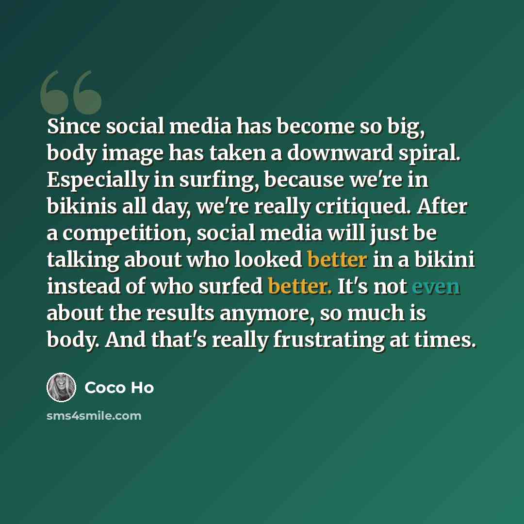 “Since social media has become so big, body image has taken a downward spiral. Especially in surfing, because we're in bikinis all day, we're really critiqued. After a competition, social media will just be talking about who looked better in a bikini instead of who surfed better. It's not even…” quote by Coco Ho