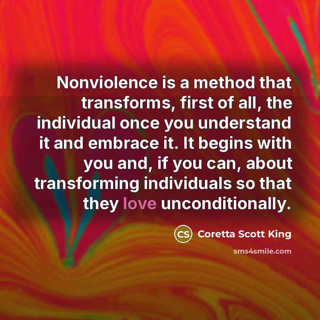 “Nonviolence is a method that transforms, first of all, the individual once you understand it and embrace it. It begins with you and, if you can, about transforming individuals so that they love unconditionally.” quote by Coretta Scott King