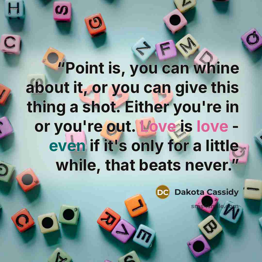 “Point is, you can whine about it, or you can give this thing a shot. Either you're in or you're out. Love is love - even if it's only for a little while, that beats never.” quote by Dakota Cassidy