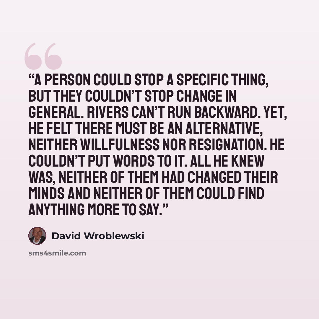 “A person could stop a specific thing, but they couldn’t stop change in general. Rivers can’t run backward. Yet, he felt there must be an alternative, neither willfulness nor resignation. He couldn’t put words to it. All he knew was, neither of them had changed their minds and neither of them could…” quote by David Wroblewski