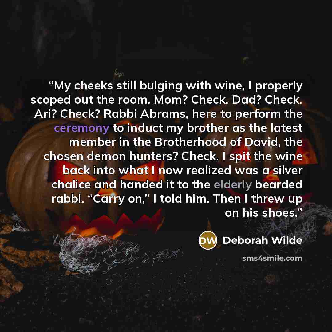 “My cheeks still bulging with wine, I properly scoped out the room. Mom? Check. Dad? Check. Ari? Check? Rabbi Abrams, here to perform the ceremony to induct my brother as the latest member in the Brotherhood of David, the chosen demon hunters? Check. I spit the wine back into what I now realized…” quote by Deborah Wilde