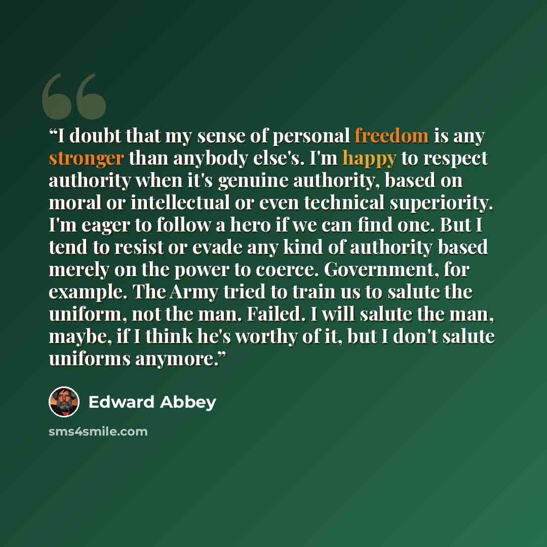 “I doubt that my sense of personal freedom is any stronger than anybody else's. I'm happy to respect authority when it's genuine authority, based on moral or intellectual or even technical superiority. I'm eager to follow a hero if we can find one. But I tend to resist or evade any kind of…” quote by Edward Abbey