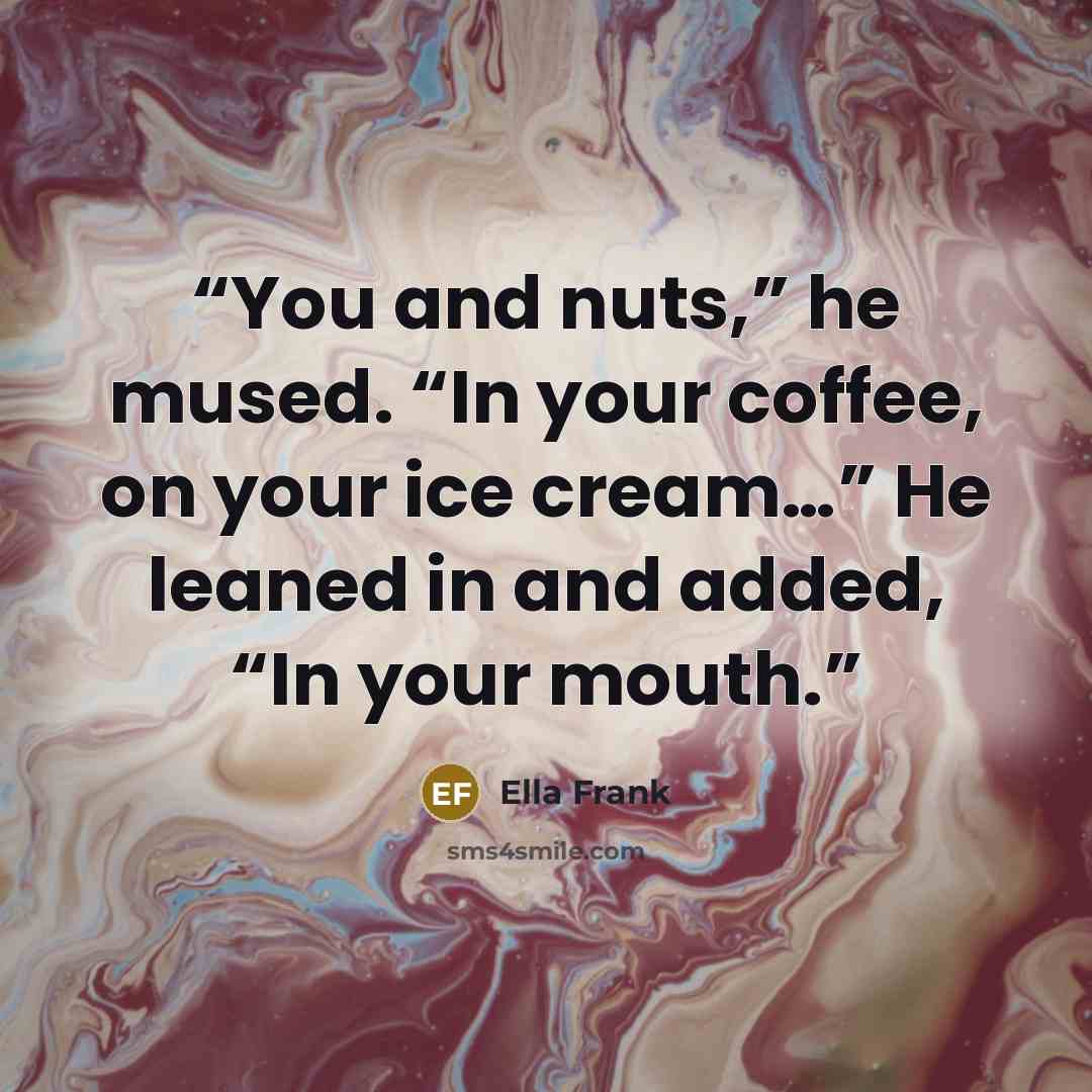 “You and nuts,” he mused. “In your coffee, on your ice cream…” He leaned in and added, “In your mouth.” quote by Ella Frank