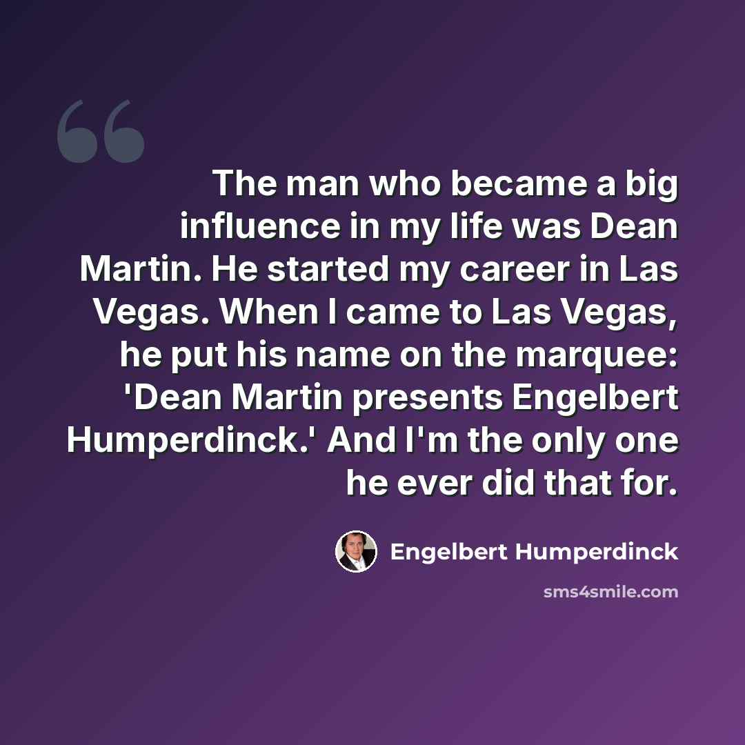 “The man who became a big influence in my life was Dean Martin. He started my career in Las Vegas. When I came to Las Vegas, he put his name on the marquee: 'Dean Martin presents Engelbert Humperdinck.' And I'm the only one he ever did that for.” quote by Engelbert Humperdinck