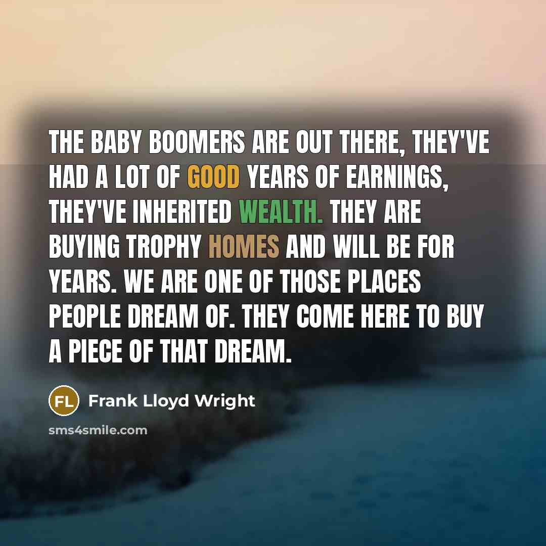 “The baby boomers are out there, they've had a lot of good years of earnings, they've inherited wealth. They are buying trophy homes and will be for years. We are one of those places people dream of. They come here to buy a piece of that dream.” quote by Frank Lloyd Wright