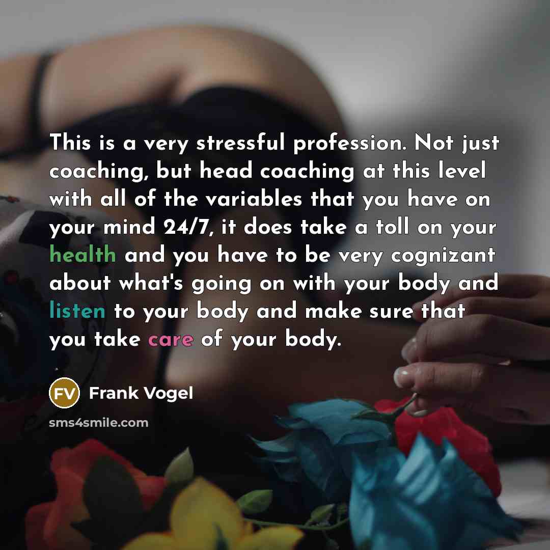 “This is a very stressful profession. Not just coaching, but head coaching at this level with all of the variables that you have on your mind 24/7, it does take a toll on your health and you have to be very cognizant about what's going on with your body and listen to your body and make sure that…” quote by Frank Vogel