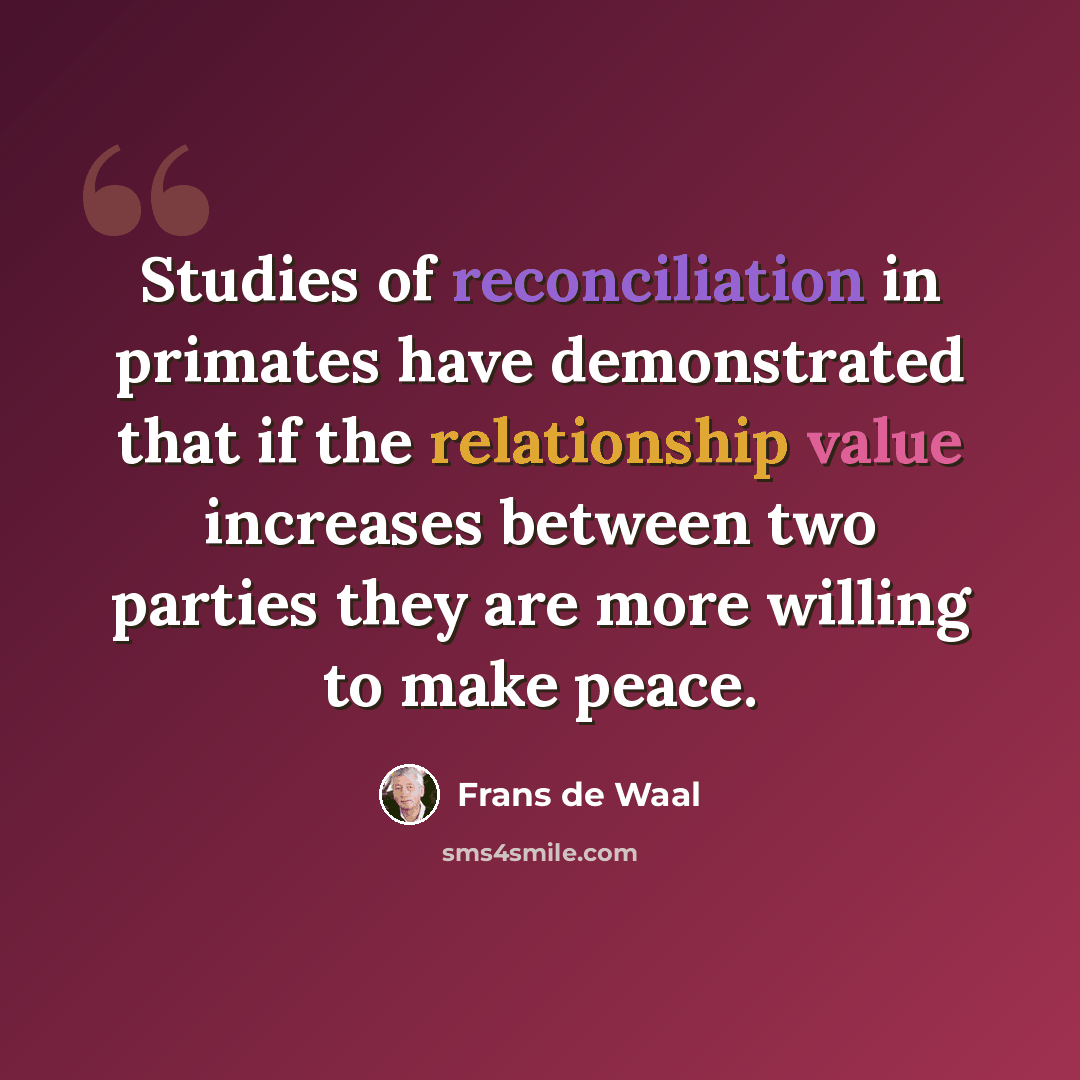 “Studies of reconciliation in primates have demonstrated that if the relationship value increases between two parties they are more willing to make peace.” quote by Frans de Waal