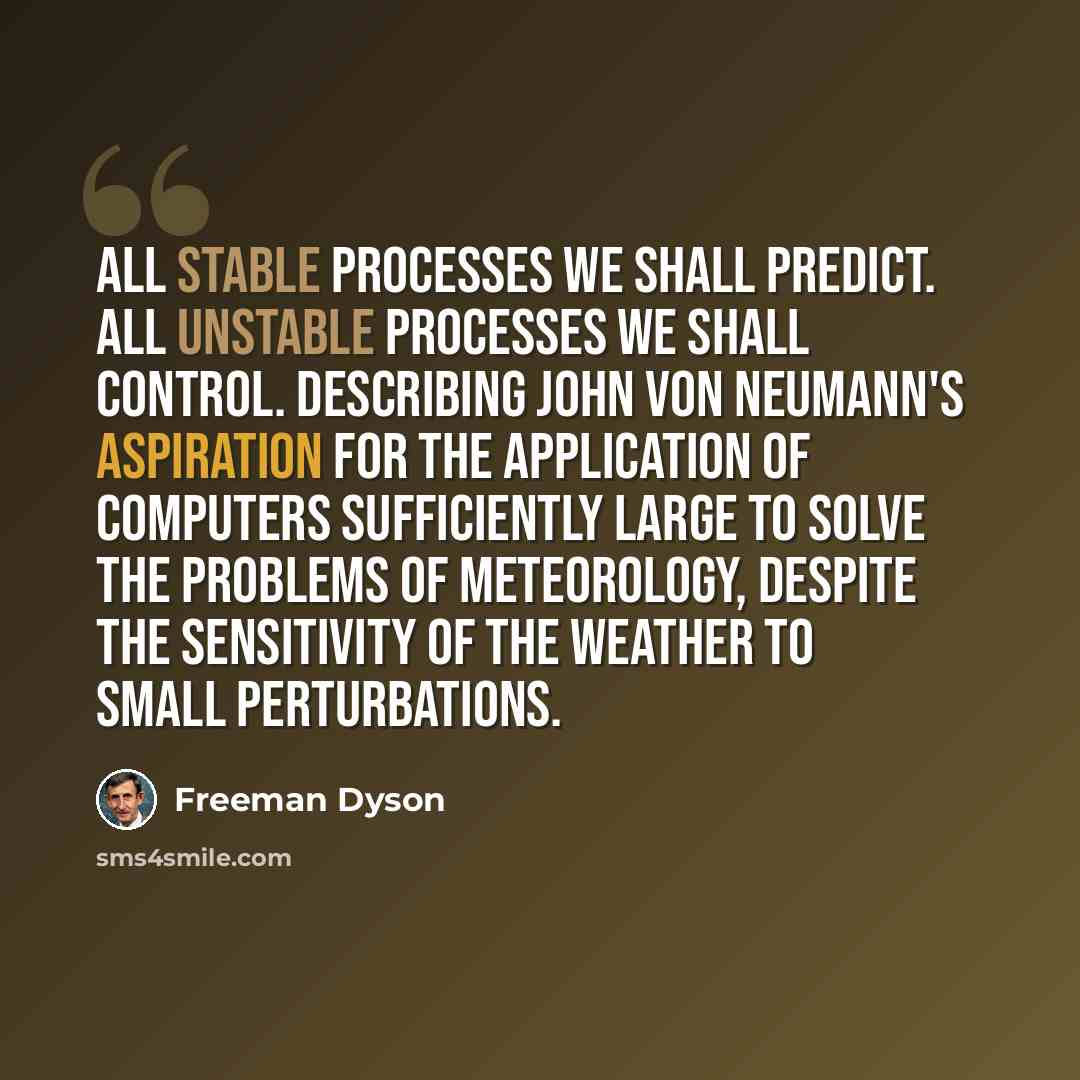 “All stable processes we shall predict. All unstable processes we shall control. Describing John von Neumann's aspiration for the application of computers sufficiently large to solve the problems of meteorology, despite the sensitivity of the weather to small perturbations.” quote by Freeman Dyson