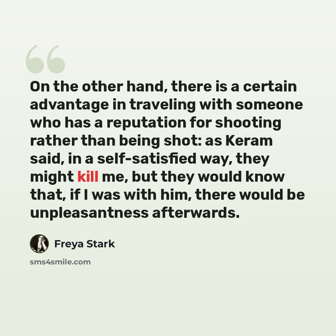 “On the other hand, there is a certain advantage in traveling with someone who has a reputation for shooting rather than being shot: as Keram said, in a self-satisfied way, they might kill me, but they would know that, if I was with him, there would be unpleasantness afterwards.” quote by Freya Stark