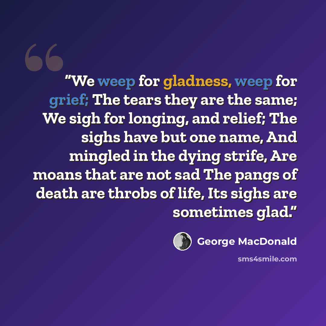 “We weep for gladness, weep for grief; The tears they are the same; We sigh for longing, and relief; The sighs have but one name, And mingled in the dying strife, Are moans that are not sad The pangs of death are throbs of life, Its sighs are sometimes glad.” quote by George MacDonald