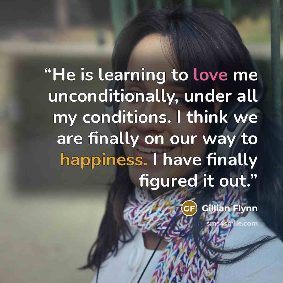 “He is learning to love me unconditionally, under all my conditions. I think we are finally on our way to happiness. I have finally figured it out.” quote by Gillian Flynn