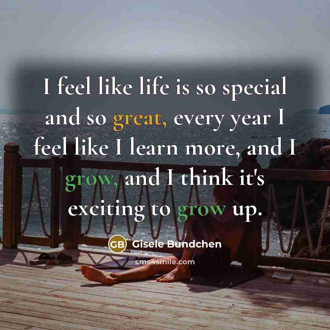 “I feel like life is so special and so great, every year I feel like I learn more, and I grow, and I think it's exciting to grow up.” quote by Gisele Bundchen