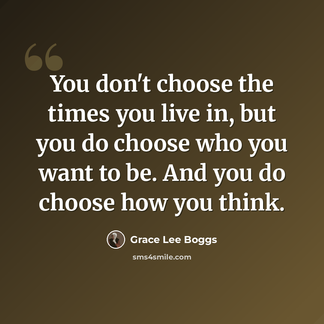 “You don't choose the times you live in, but you do choose who you want to be. And you do choose how you think.” quote by Grace Lee Boggs