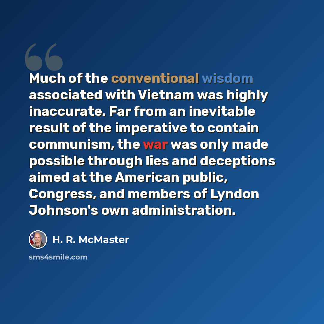 “Much of the conventional wisdom associated with Vietnam was highly inaccurate. Far from an inevitable result of the imperative to contain communism, the war was only made possible through lies and deceptions aimed at the American public, Congress, and members of Lyndon Johnson's own administration.” quote by H. R. McMaster