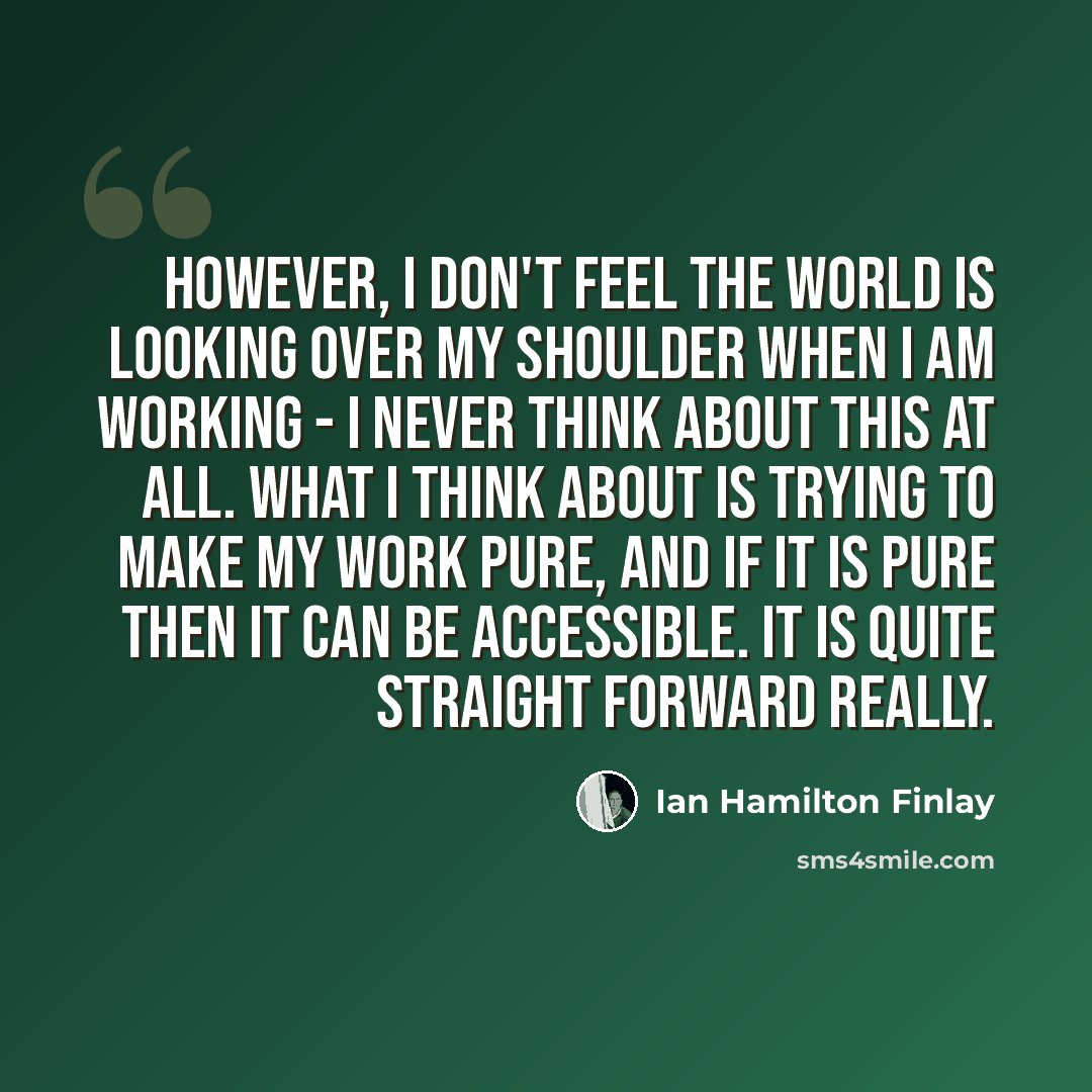 “However, I don't feel the world is looking over my shoulder when I am working - I never think about this at all. What I think about is trying to make my work pure, and if it is pure then it can be accessible. It is quite straight forward really.” quote by Ian Hamilton Finlay