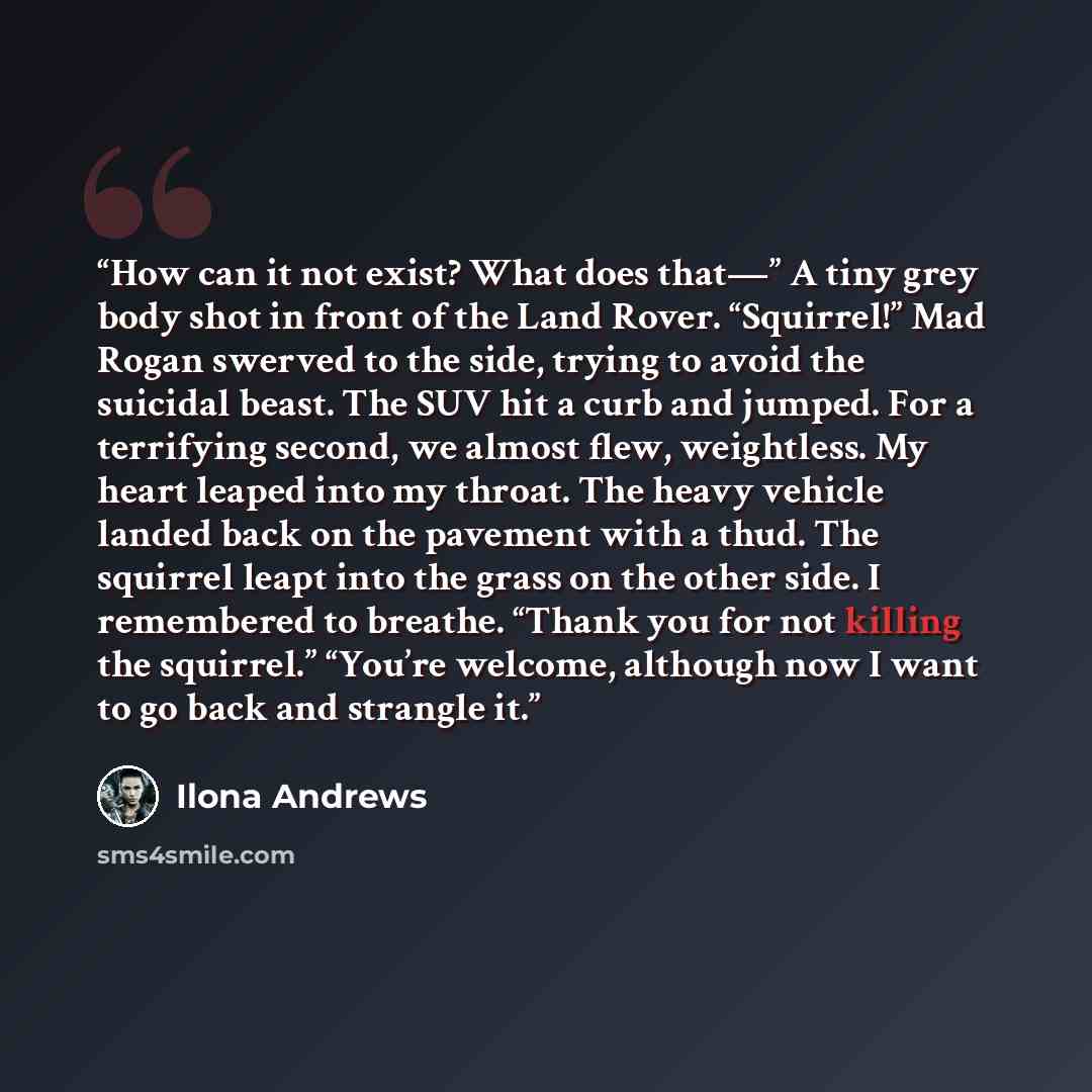 “How can it not exist? What does that—” A tiny grey body shot in front of the Land Rover. “Squirrel!” Mad Rogan swerved to the side, trying to avoid the suicidal beast. The SUV hit a curb and jumped. For a terrifying second, we almost flew, weightless. My heart leaped into my throat. The heavy…” quote by Ilona Andrews