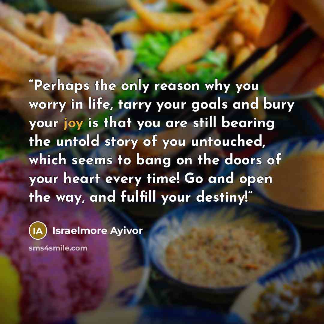 “Perhaps the only reason why you worry in life, tarry your goals and bury your joy is that you are still bearing the untold story of you untouched, which seems to bang on the doors of your heart every time! Go and open the way, and fulfill your destiny!” quote by Israelmore Ayivor