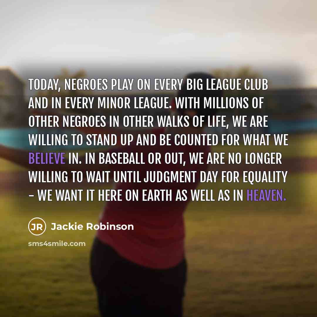 “Today, Negroes play on every big league club and in every minor league. With millions of other Negroes in other walks of life, we are willing to stand up and be counted for what we believe in. In baseball or out, we are no longer willing to wait until Judgment Day for equality - we want it here on…” quote by Jackie Robinson