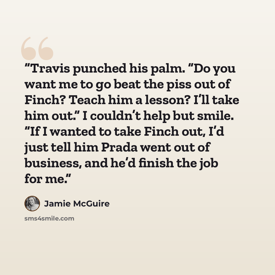 “Travis punched his palm. “Do you want me to go beat the piss out of Finch? Teach him a lesson? I’ll take him out.” I couldn’t help but smile. “If I wanted to take Finch out, I’d just tell him Prada went out of business, and he’d finish the job for me.” quote by Jamie McGuire