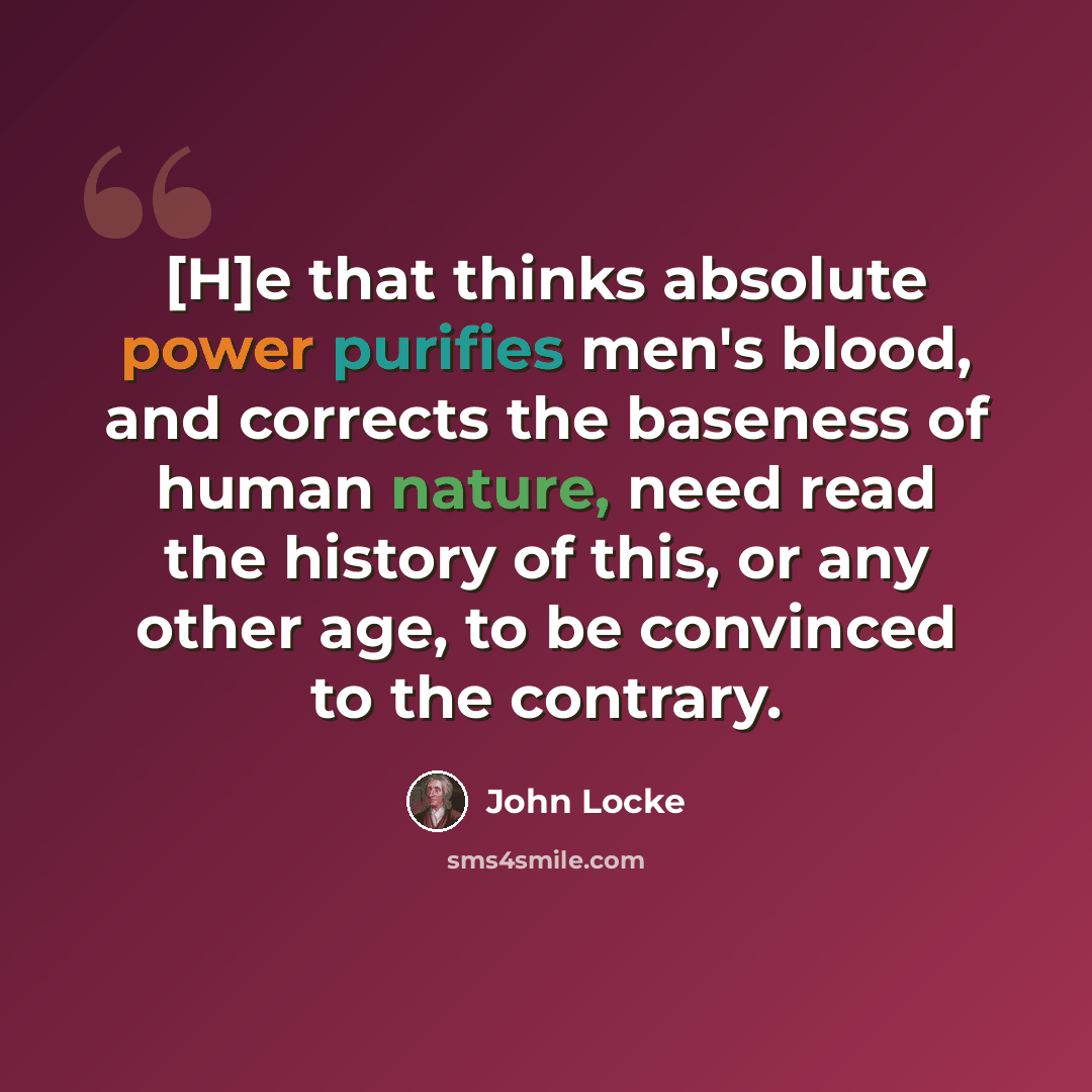 “[H]e that thinks absolute power purifies men's blood, and corrects the baseness of human nature, need read the history of this, or any other age, to be convinced to the contrary.” quote by John Locke