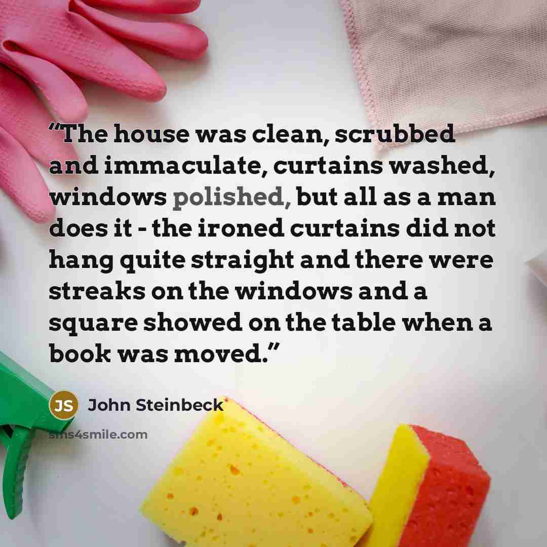 “The house was clean, scrubbed and immaculate, curtains washed, windows polished, but all as a man does it - the ironed curtains did not hang quite straight and there were streaks on the windows and a square showed on the table when a book was moved.” quote by John Steinbeck