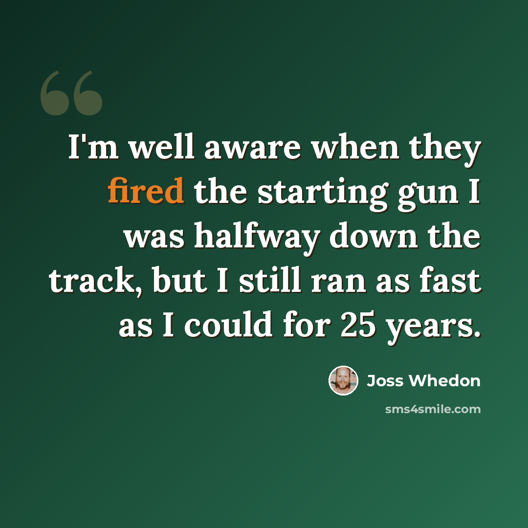 “I'm well aware when they fired the starting gun I was halfway down the track, but I still ran as fast as I could for 25 years.” quote by Joss Whedon