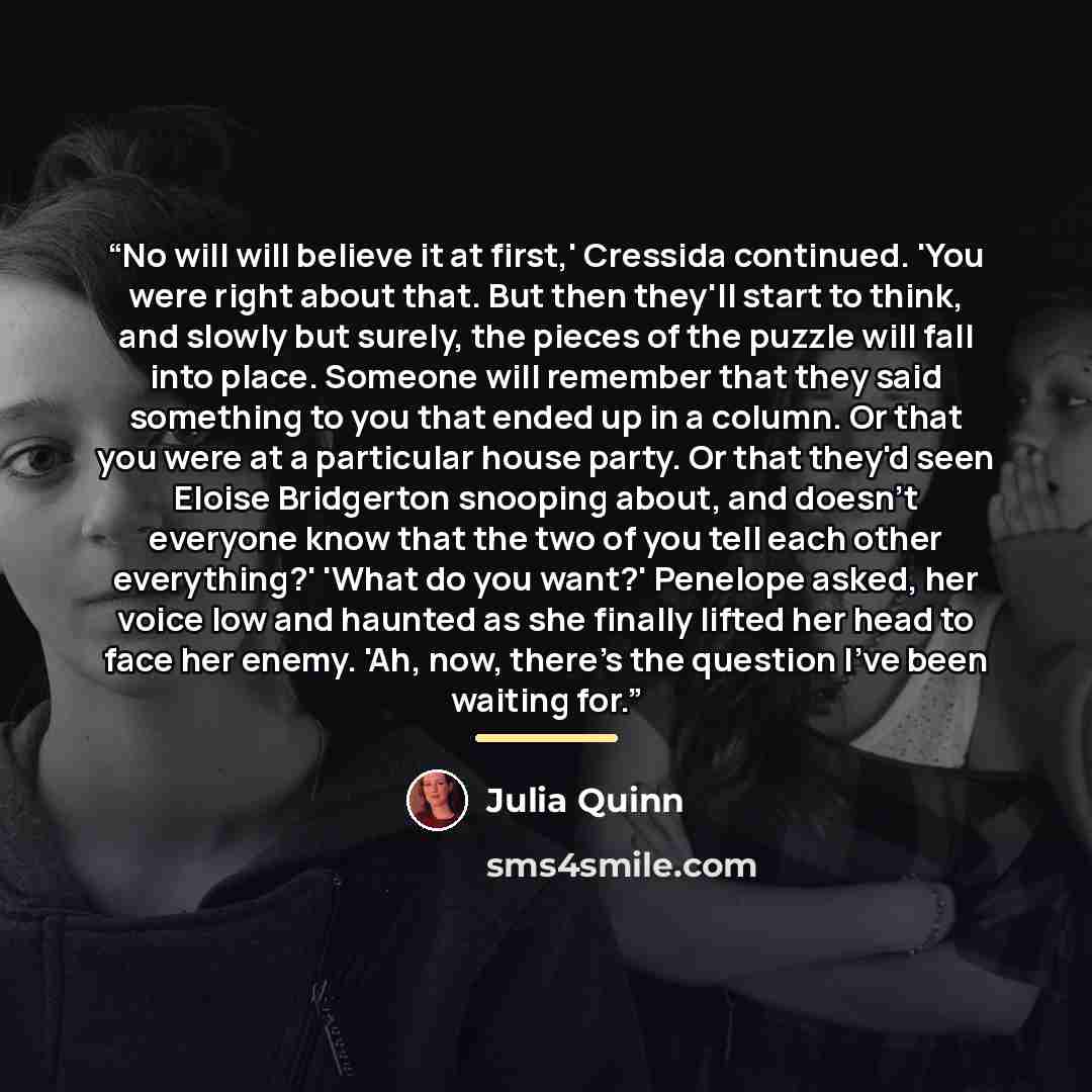 “No will will believe it at first,' Cressida continued. 'You were right about that. But then they'll start to think, and slowly but surely, the pieces of the puzzle will fall into place. Someone will remember that they said something to you that ended up in a column. Or that you were at a…” quote by Julia Quinn