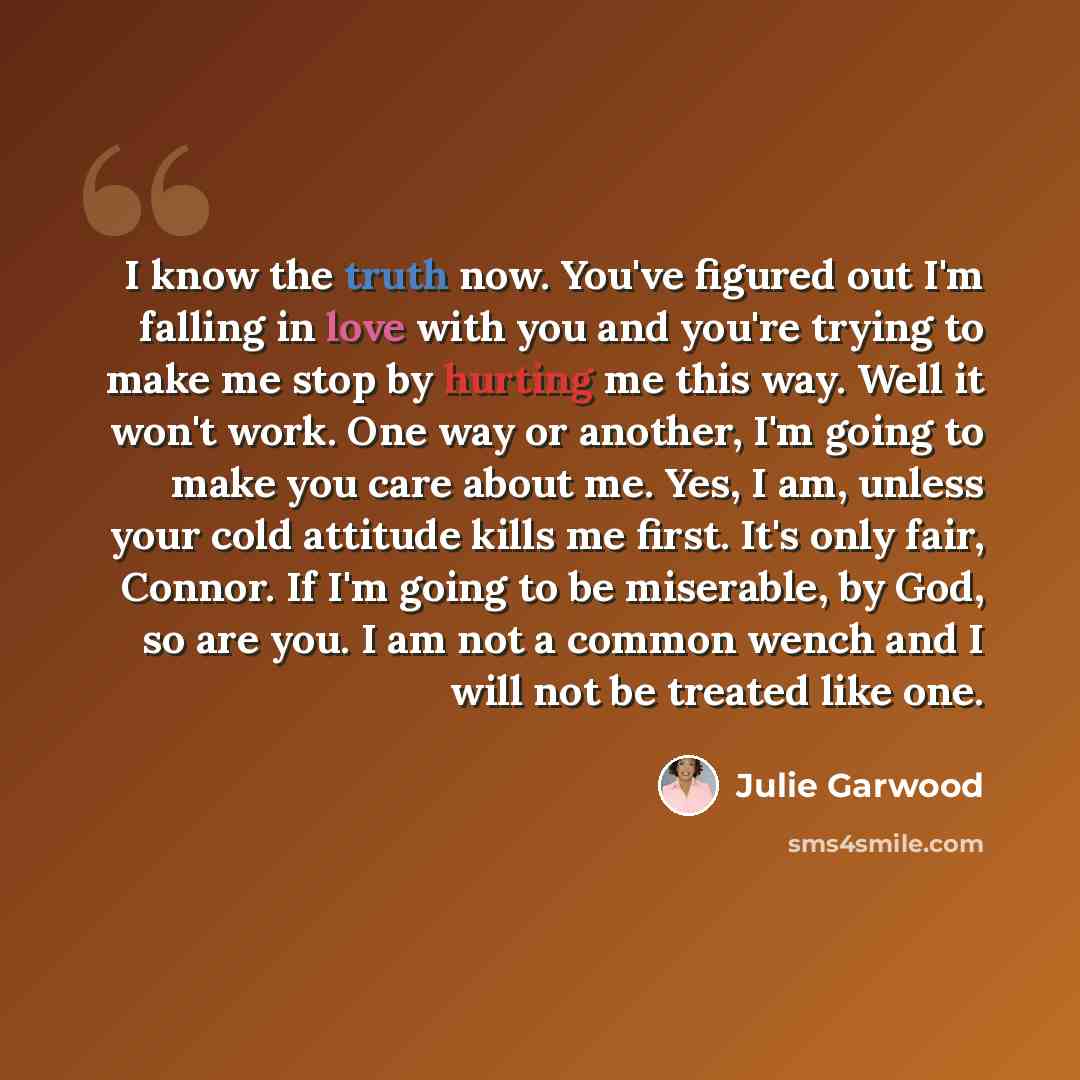 “I know the truth now. You've figured out I'm falling in love with you and you're trying to make me stop by hurting me this way. Well it won't work. One way or another, I'm going to make you care about me. Yes, I am, unless your cold attitude kills me first. It's only fair, Connor. If I'm going to…” quote by Julie Garwood