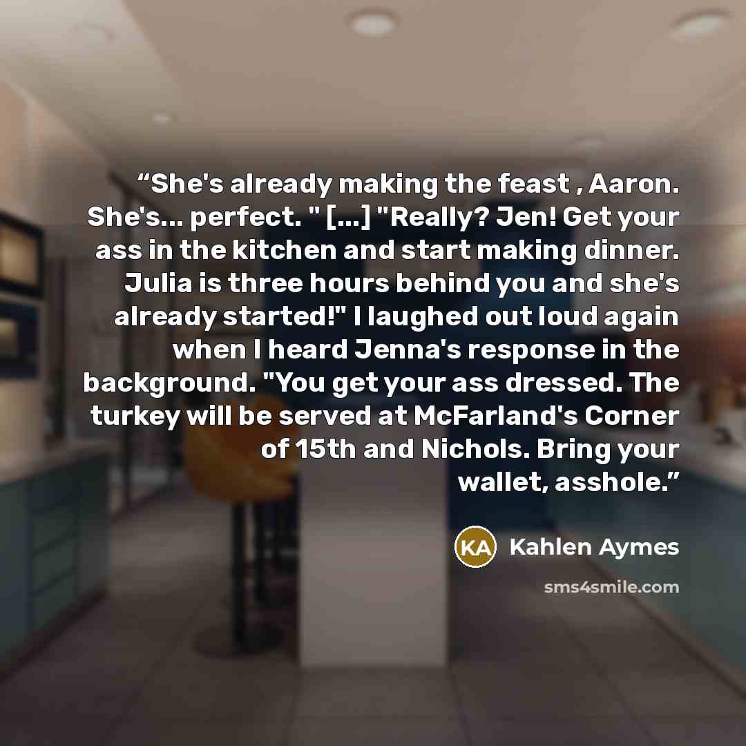 “She's already making the feast , Aaron. She's... perfect. " [...] "Really? Jen! Get your ass in the kitchen and start making dinner. Julia is three hours behind you and she's already started!" I laughed out loud again when I heard Jenna's response in the background. "You get your ass dressed. The…” quote by Kahlen Aymes
