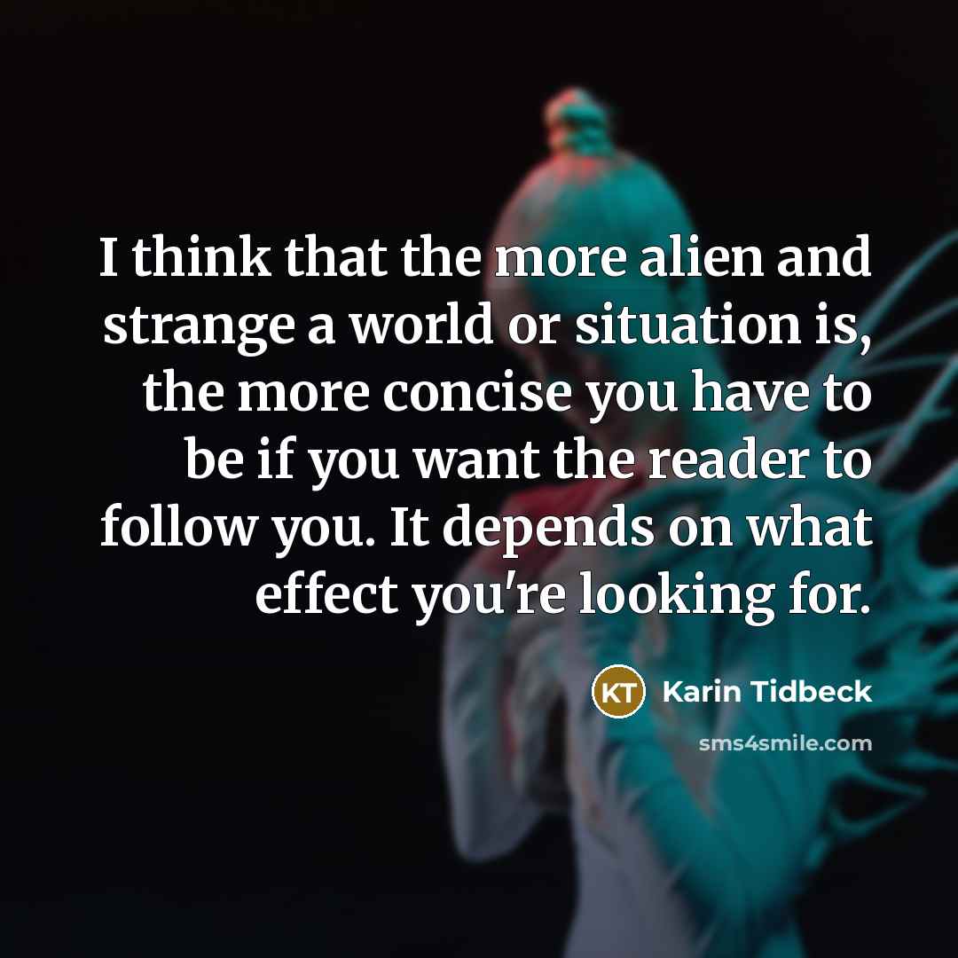 “I think that the more alien and strange a world or situation is, the more concise you have to be if you want the reader to follow you. It depends on what effect you're looking for.” quote by Karin Tidbeck